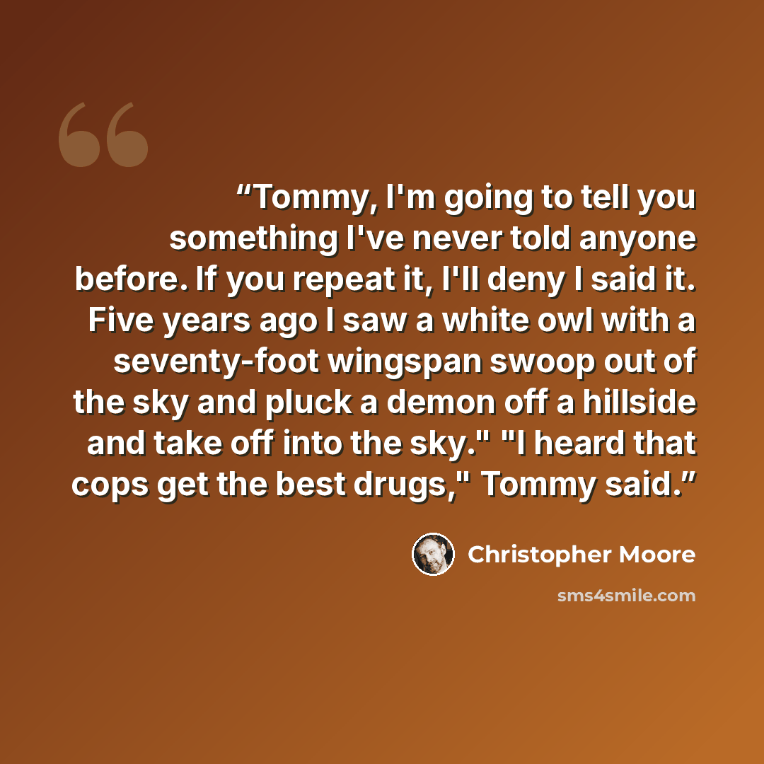 “Tommy, I'm going to tell you something I've never told anyone before. If you repeat it, I'll deny I said it. Five years ago I saw a white owl with a seventy-foot wingspan swoop out of the sky and pluck a demon off a hillside and take off into the sky." "I heard that cops get the best drugs," Tommy…” quote by Christopher Moore