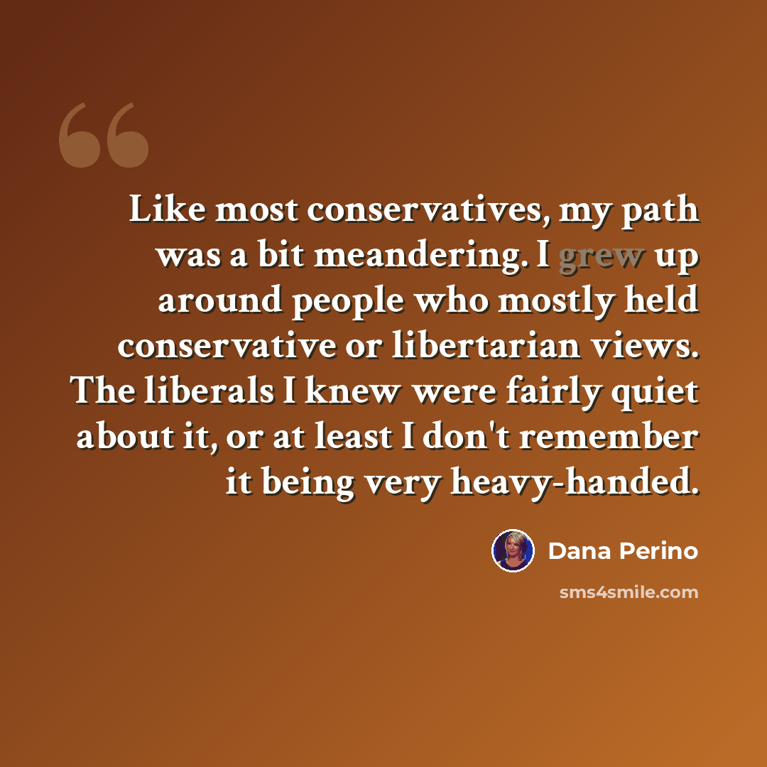 “Like most conservatives, my path was a bit meandering. I grew up around people who mostly held conservative or libertarian views. The liberals I knew were fairly quiet about it, or at least I don't remember it being very heavy-handed.” quote by Dana Perino