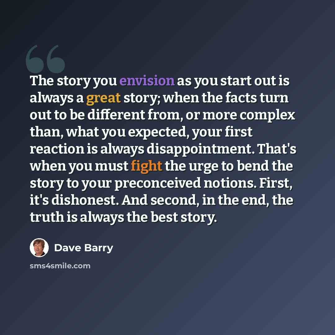 “The story you envision as you start out is always a great story; when the facts turn out to be different from, or more complex than, what you expected, your first reaction is always disappointment. That's when you must fight the urge to bend the story to your preconceived notions. First, it's…” quote by Dave Barry