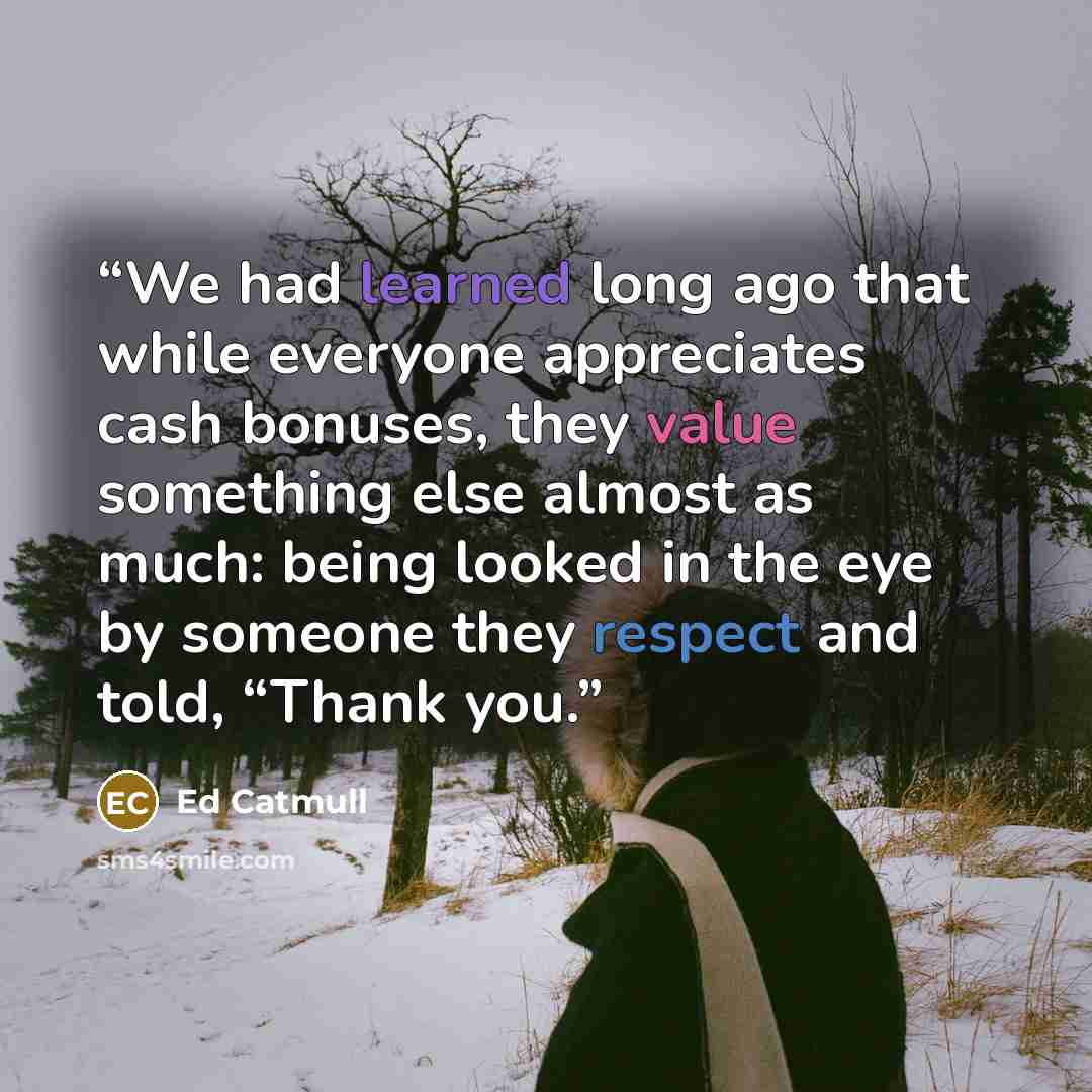 “We had learned long ago that while everyone appreciates cash bonuses, they value something else almost as much: being looked in the eye by someone they respect and told, “Thank you.” quote by Ed Catmull
