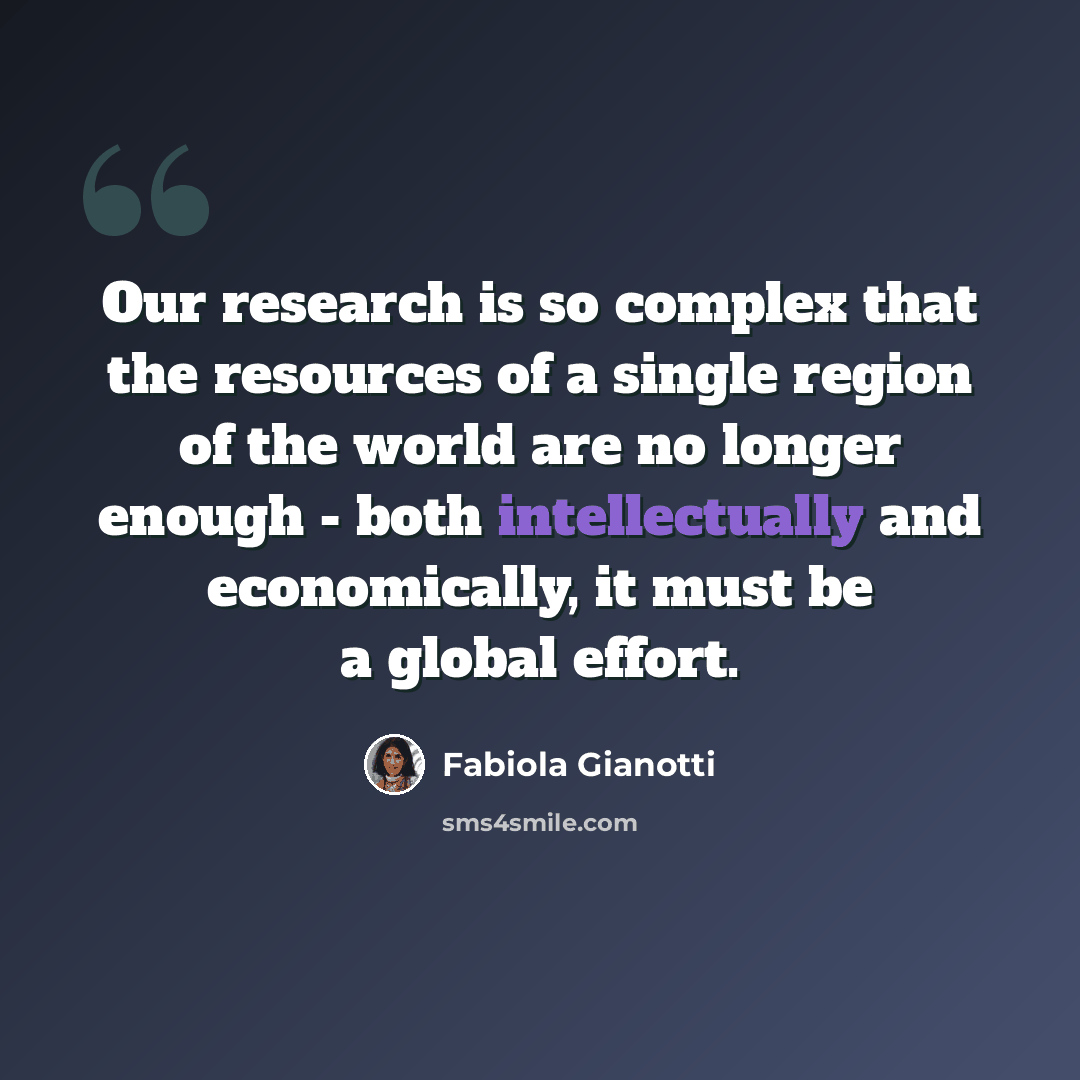 “Our research is so complex that the resources of a single region of the world are no longer enough - both intellectually and economically, it must be a global effort.” quote by Fabiola Gianotti