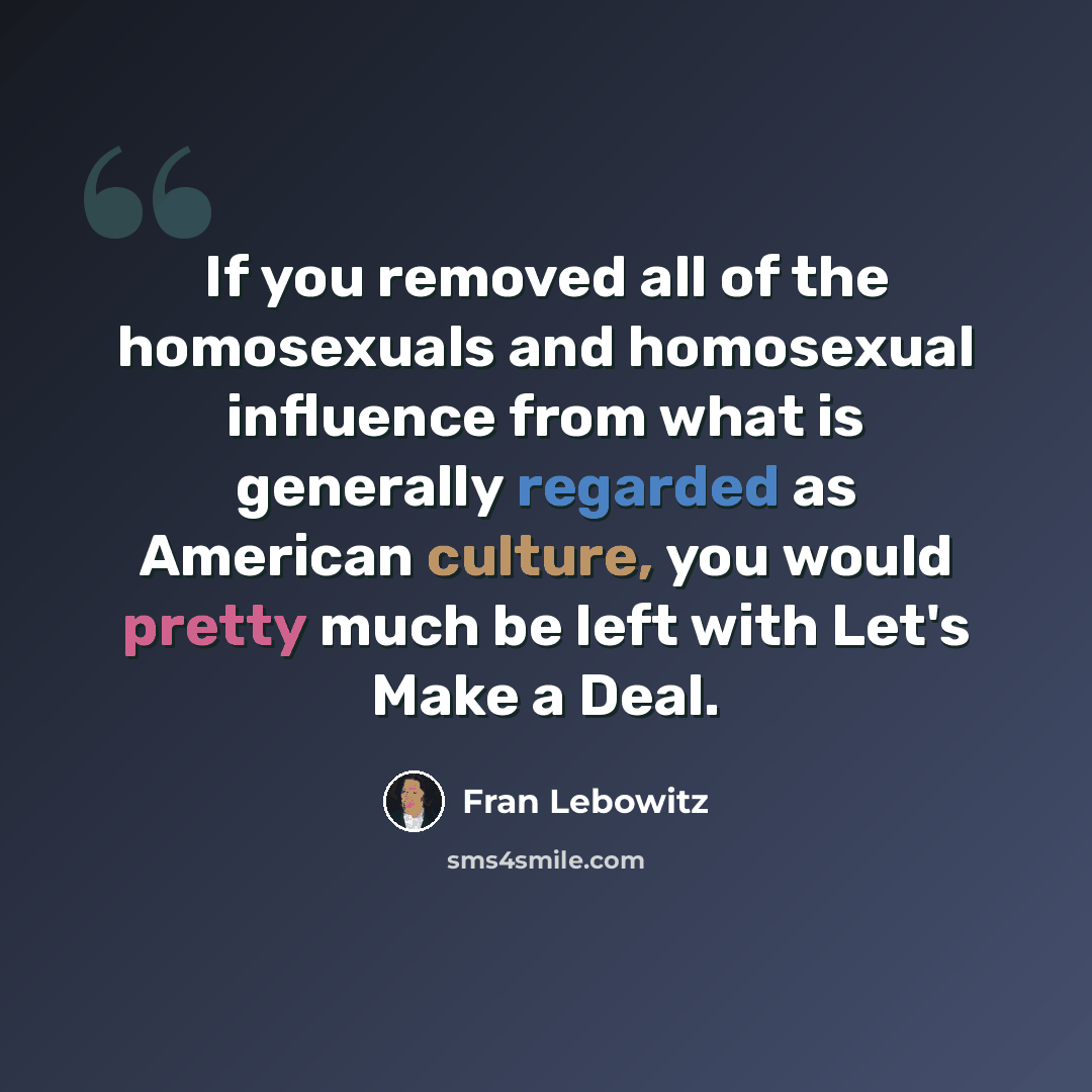 “If you removed all of the homosexuals and homosexual influence from what is generally regarded as American culture, you would pretty much be left with Let's Make a Deal.” quote by Fran Lebowitz