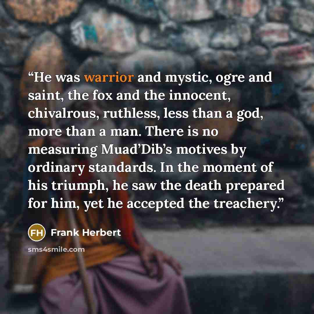 “He was warrior and mystic, ogre and saint, the fox and the innocent, chivalrous, ruthless, less than a god, more than a man. There is no measuring Muad’Dib’s motives by ordinary standards. In the moment of his triumph, he saw the death prepared for him, yet he accepted the treachery.” quote by Frank Herbert