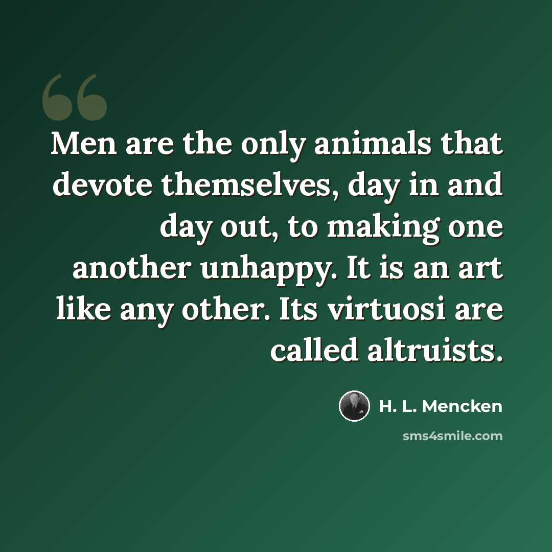 “Men are the only animals that devote themselves, day in and day out, to making one another unhappy. It is an art like any other. Its virtuosi are called altruists.” quote by H. L. Mencken