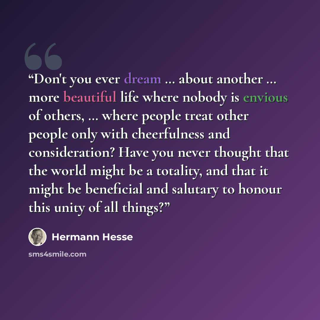 “Don't you ever dream … about another … more beautiful life where nobody is envious of others, … where people treat other people only with cheerfulness and consideration? Have you never thought that the world might be a totality, and that it might be beneficial and salutary to honour this unity of…” quote by Hermann Hesse