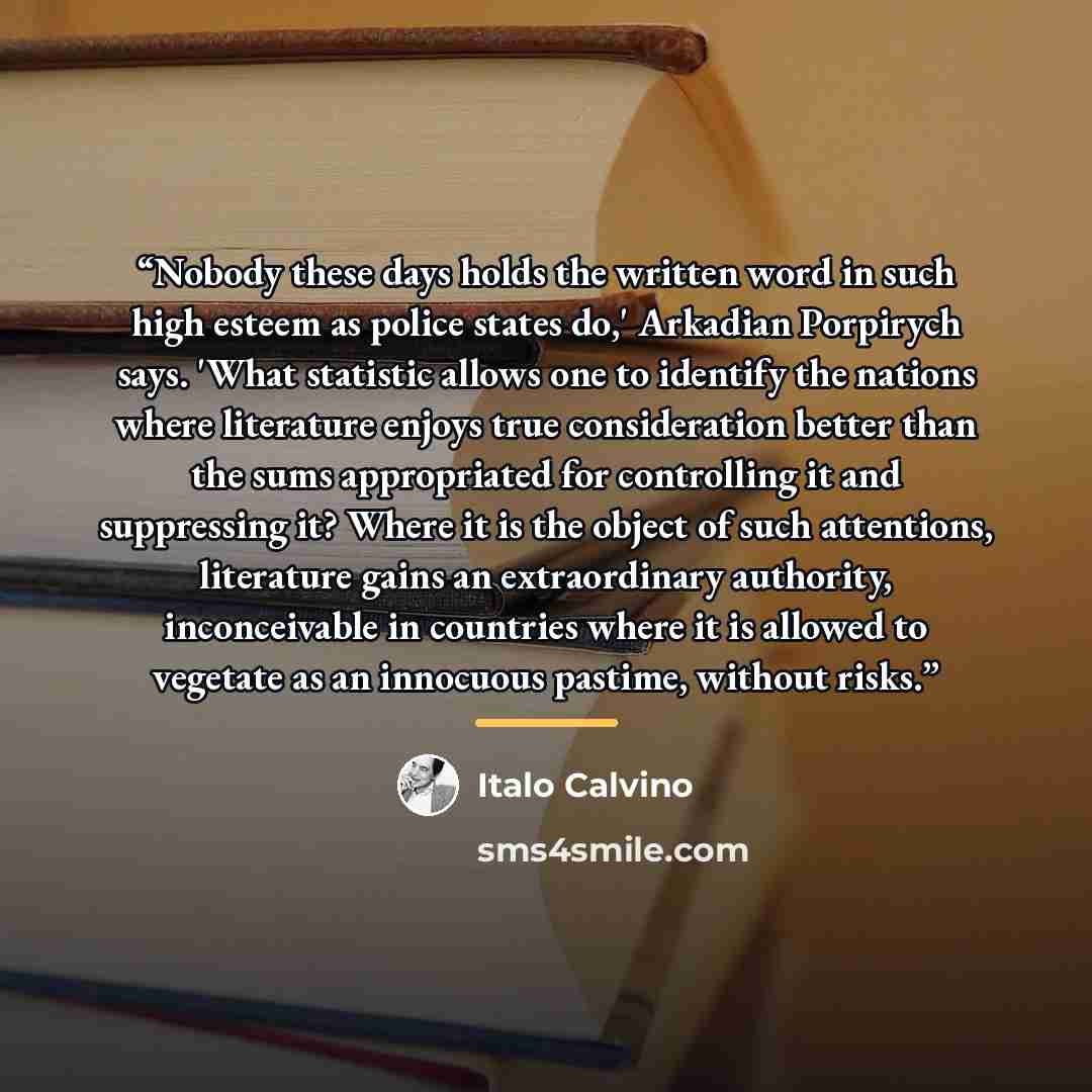 “Nobody these days holds the written word in such high esteem as police states do,' Arkadian Porpirych says. 'What statistic allows one to identify the nations where literature enjoys true consideration better than the sums appropriated for controlling it and suppressing it? Where it is the object…” quote by Italo Calvino