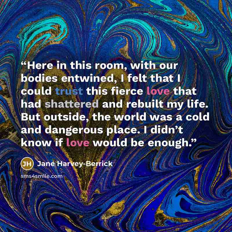“Here in this room, with our bodies entwined, I felt that I could trust this fierce love that had shattered and rebuilt my life. But outside, the world was a cold and dangerous place. I didn’t know if love would be enough.” quote by Jane Harvey-Berrick