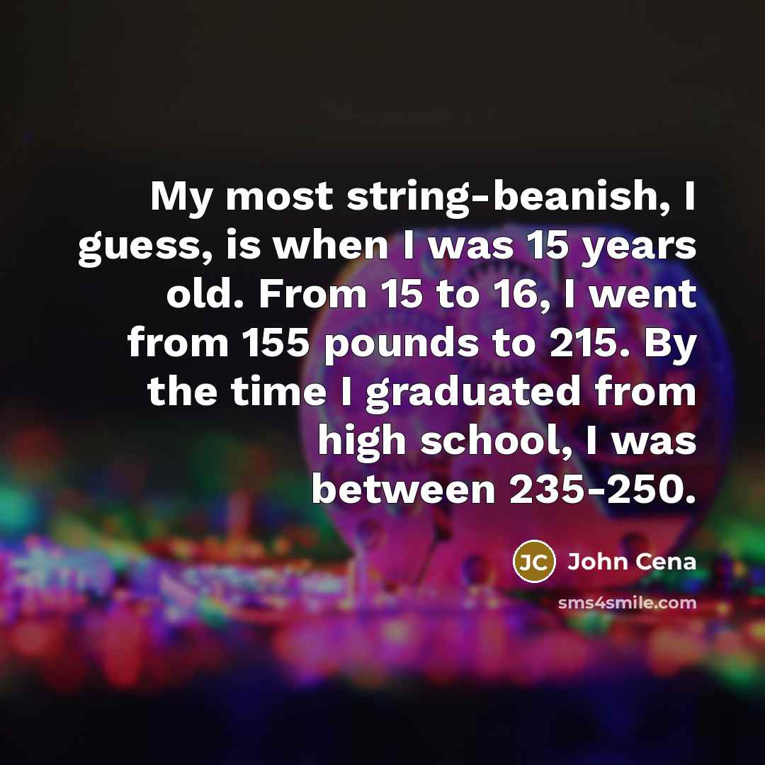 “My most string-beanish, I guess, is when I was 15 years old. From 15 to 16, I went from 155 pounds to 215. By the time I graduated from high school, I was between 235-250.” quote by John Cena