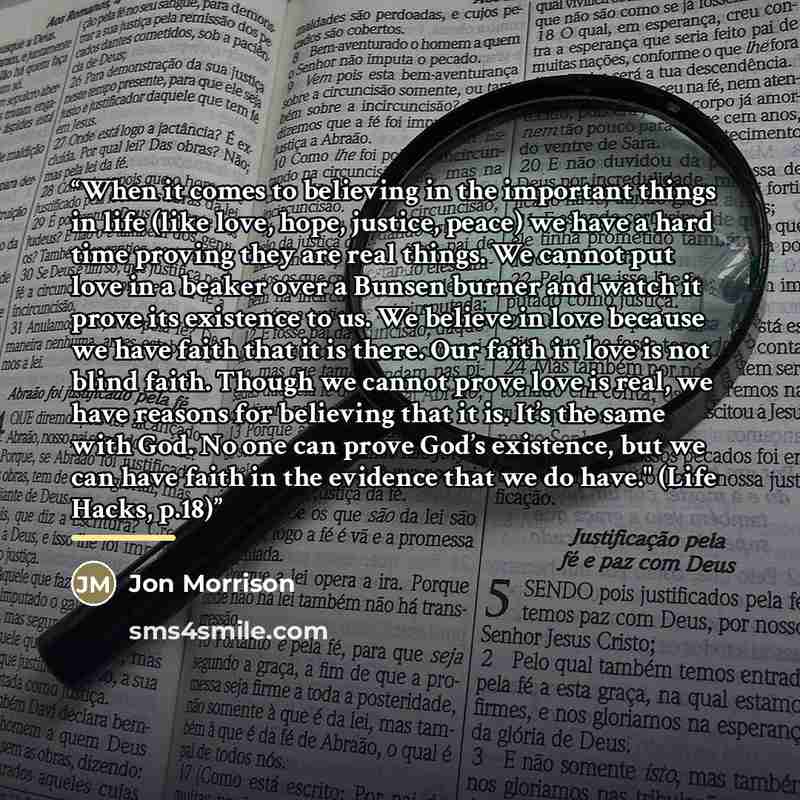 “When it comes to believing in the important things in life (like love, hope, justice, peace) we have a hard time proving they are real things. We cannot put love in a beaker over a Bunsen burner and watch it prove its existence to us. We believe in love because we have faith that it is there. Our…” quote by Jon Morrison