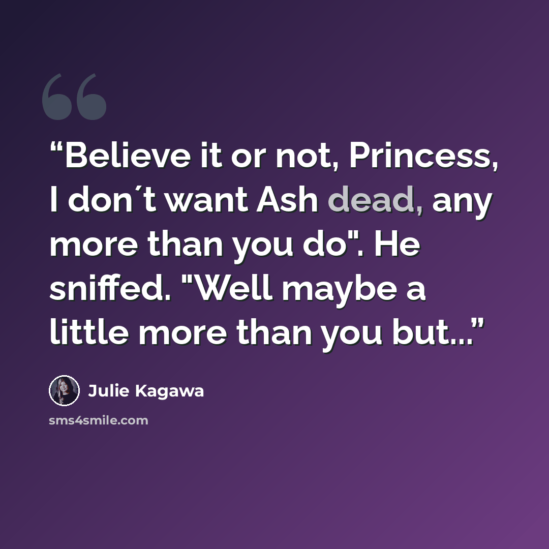 “Believe it or not, Princess, I don´t want Ash dead, any more than you do". He sniffed. "Well maybe a little more than you but...” quote by Julie Kagawa