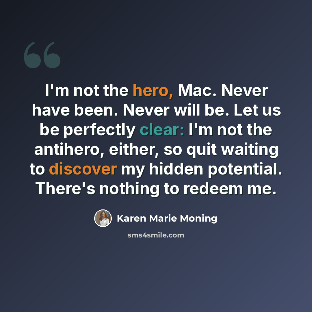 “I'm not the hero, Mac. Never have been. Never will be. Let us be perfectly clear: I'm not the antihero, either, so quit waiting to discover my hidden potential. There's nothing to redeem me.” quote by Karen Marie Moning