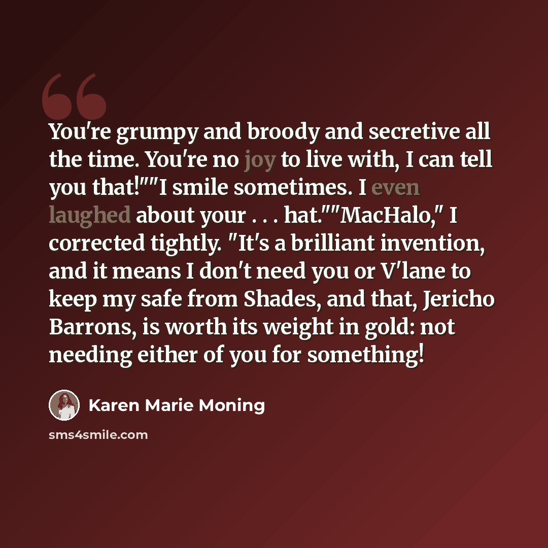 “You're grumpy and broody and secretive all the time. You're no joy to live with, I can tell you that!""I smile sometimes. I even laughed about your . . . hat.""MacHalo," I corrected tightly. "It's a brilliant invention, and it means I don't need you or V'lane to keep my safe from Shades, and that…” quote by Karen Marie Moning