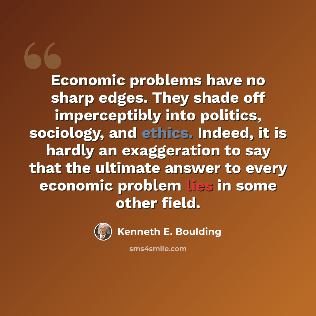 “Economic problems have no sharp edges. They shade off imperceptibly into politics, sociology, and ethics. Indeed, it is hardly an exaggeration to say that the ultimate answer to every economic problem lies in some other field.” quote by Kenneth E. Boulding