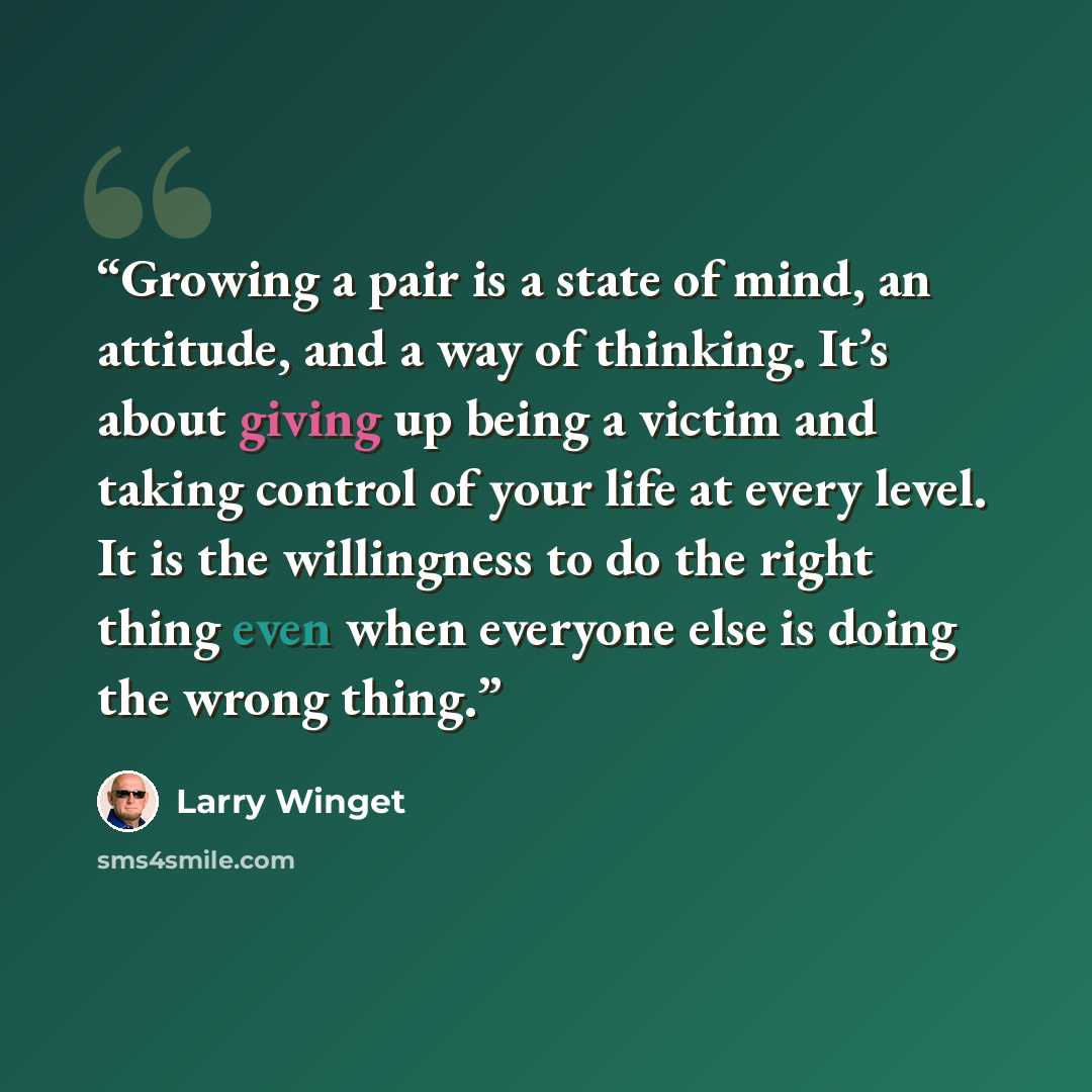 “Growing a pair is a state of mind, an attitude, and a way of thinking. It’s about giving up being a victim and taking control of your life at every level. It is the willingness to do the right thing even when everyone else is doing the wrong thing.” quote by Larry Winget