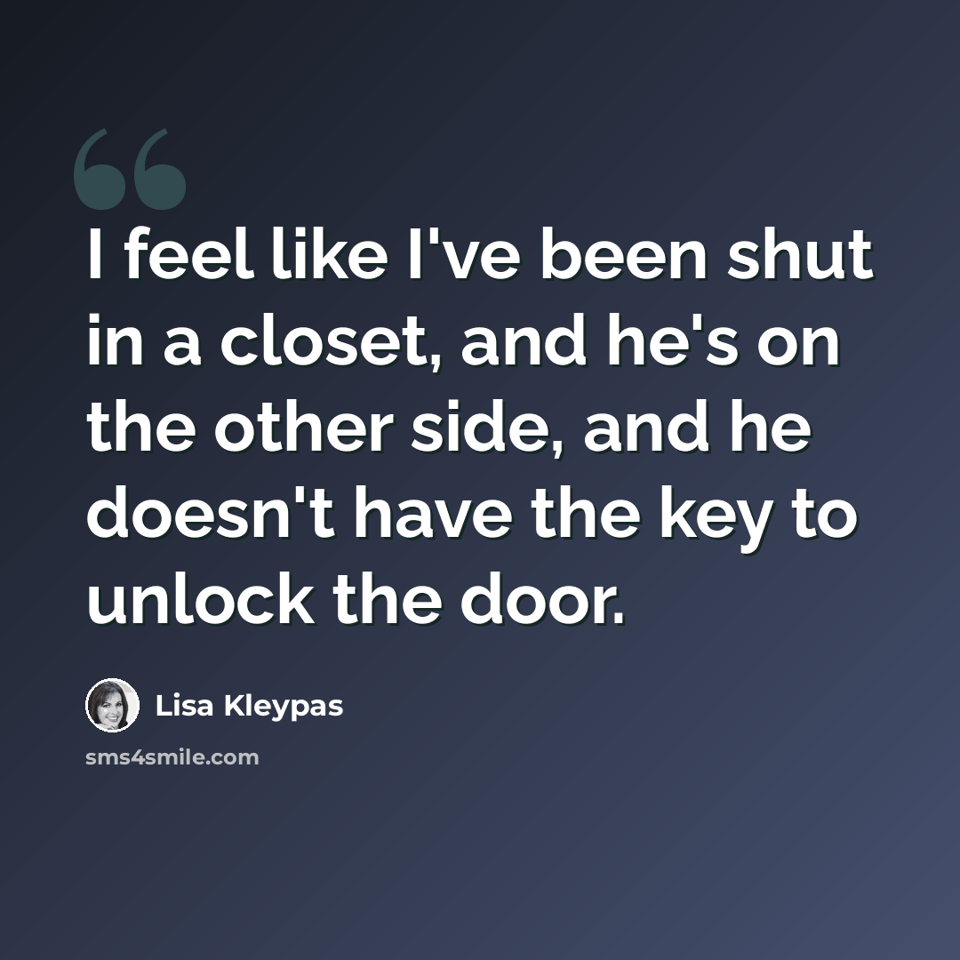 “I feel like I've been shut in a closet, and he's on the other side, and he doesn't have the key to unlock the door.” quote by Lisa Kleypas