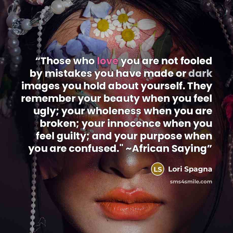“Those who love you are not fooled by mistakes you have made or dark images you hold about yourself. They remember your beauty when you feel ugly; your wholeness when you are broken; your innocence when you feel guilty; and your purpose when you are confused." ~African Saying” quote by Lori Spagna