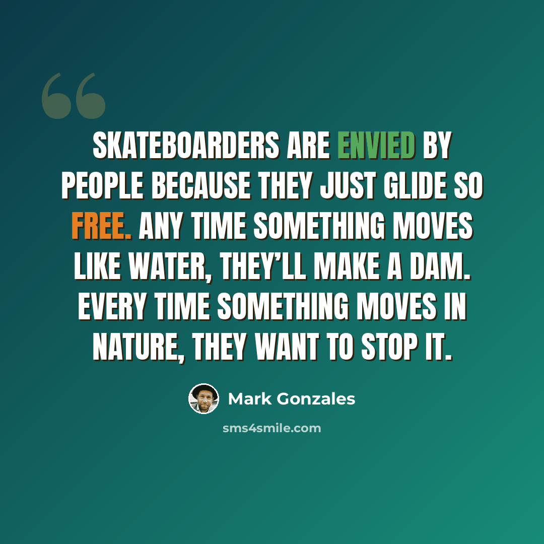 “Skateboarders are envied by people because they just glide so free. Any time something moves like water, they’ll make a dam. Every time something moves in nature, they want to stop it.” quote by Mark Gonzales