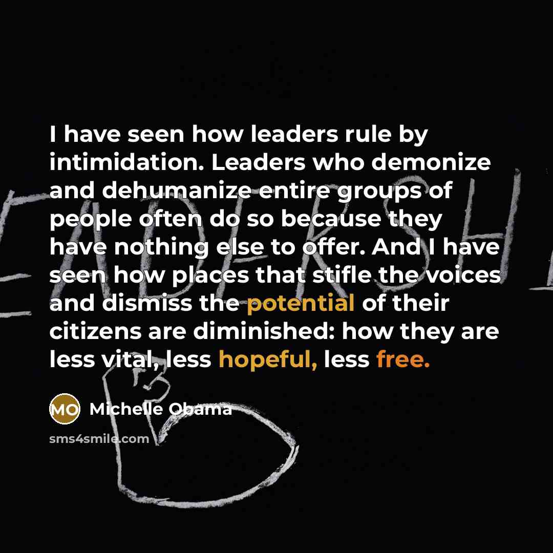 “I have seen how leaders rule by intimidation. Leaders who demonize and dehumanize entire groups of people often do so because they have nothing else to offer. And I have seen how places that stifle the voices and dismiss the potential of their citizens are diminished: how they are less vital, less…” quote by Michelle Obama