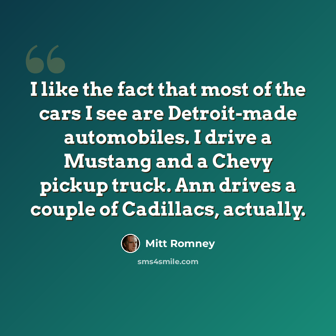 “I like the fact that most of the cars I see are Detroit-made automobiles. I drive a Mustang and a Chevy pickup truck. Ann drives a couple of Cadillacs, actually.” quote by Mitt Romney