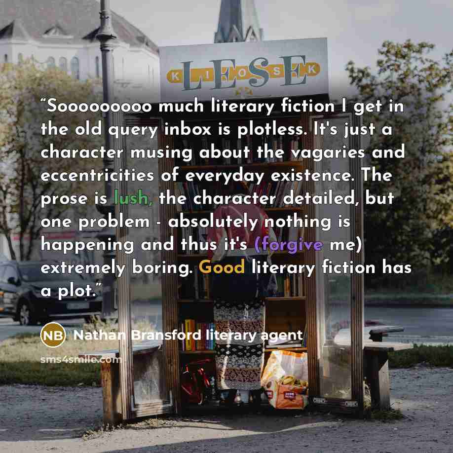 “Sooooooooo much literary fiction I get in the old query inbox is plotless. It's just a character musing about the vagaries and eccentricities of everyday existence. The prose is lush, the character detailed, but one problem - absolutely nothing is happening and thus it's (forgive me) extremely…” quote by Nathan Bransford literary agent