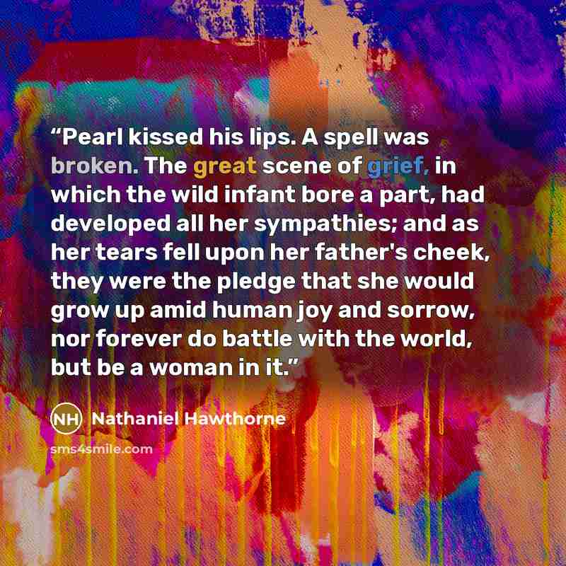 “Pearl kissed his lips. A spell was broken. The great scene of grief, in which the wild infant bore a part, had developed all her sympathies; and as her tears fell upon her father's cheek, they were the pledge that she would grow up amid human joy and sorrow, nor forever do battle with the world…” quote by Nathaniel Hawthorne