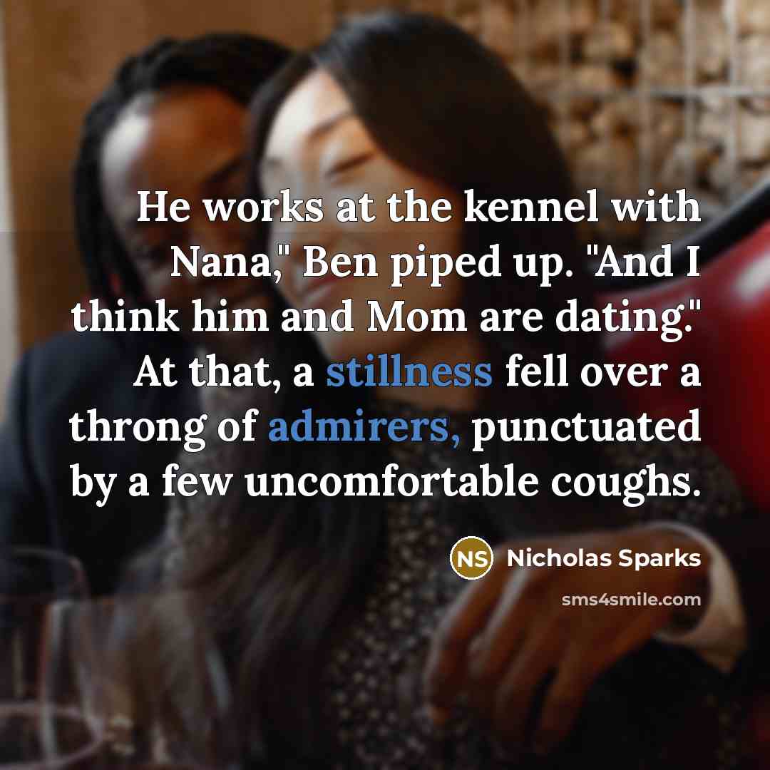 “He works at the kennel with Nana," Ben piped up. "And I think him and Mom are dating." At that, a stillness fell over a throng of admirers, punctuated by a few uncomfortable coughs.” quote by Nicholas Sparks