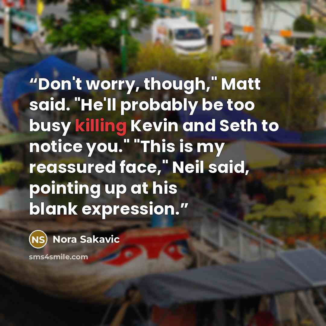 “Don't worry, though," Matt said. "He'll probably be too busy killing Kevin and Seth to notice you." "This is my reassured face," Neil said, pointing up at his blank expression.” quote by Nora Sakavic