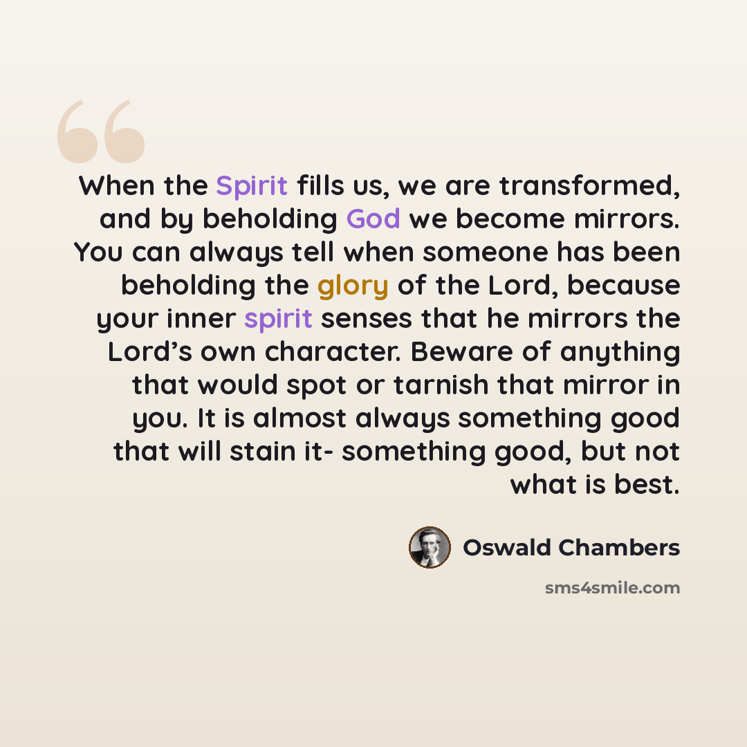 “When the Spirit fills us, we are transformed, and by beholding God we become mirrors. You can always tell when someone has been beholding the glory of the Lord, because your inner spirit senses that he mirrors the Lord’s own character. Beware of anything that would spot or tarnish that mirror in…” quote by Oswald Chambers