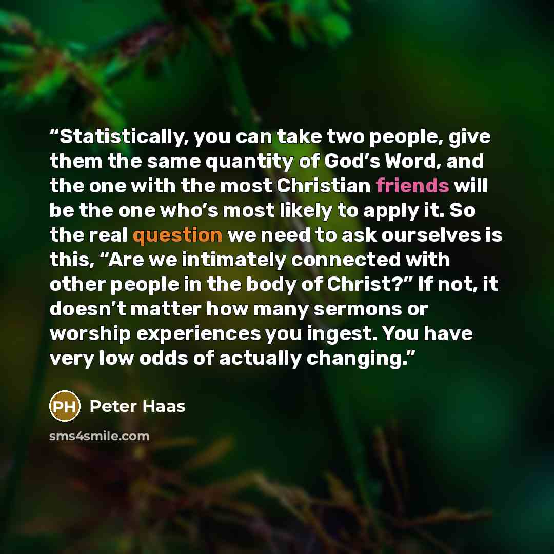 “Statistically, you can take two people, give them the same quantity of God’s Word, and the one with the most Christian friends will be the one who’s most likely to apply it. So the real question we need to ask ourselves is this, “Are we intimately connected with other people in the body of…” quote by Peter Haas