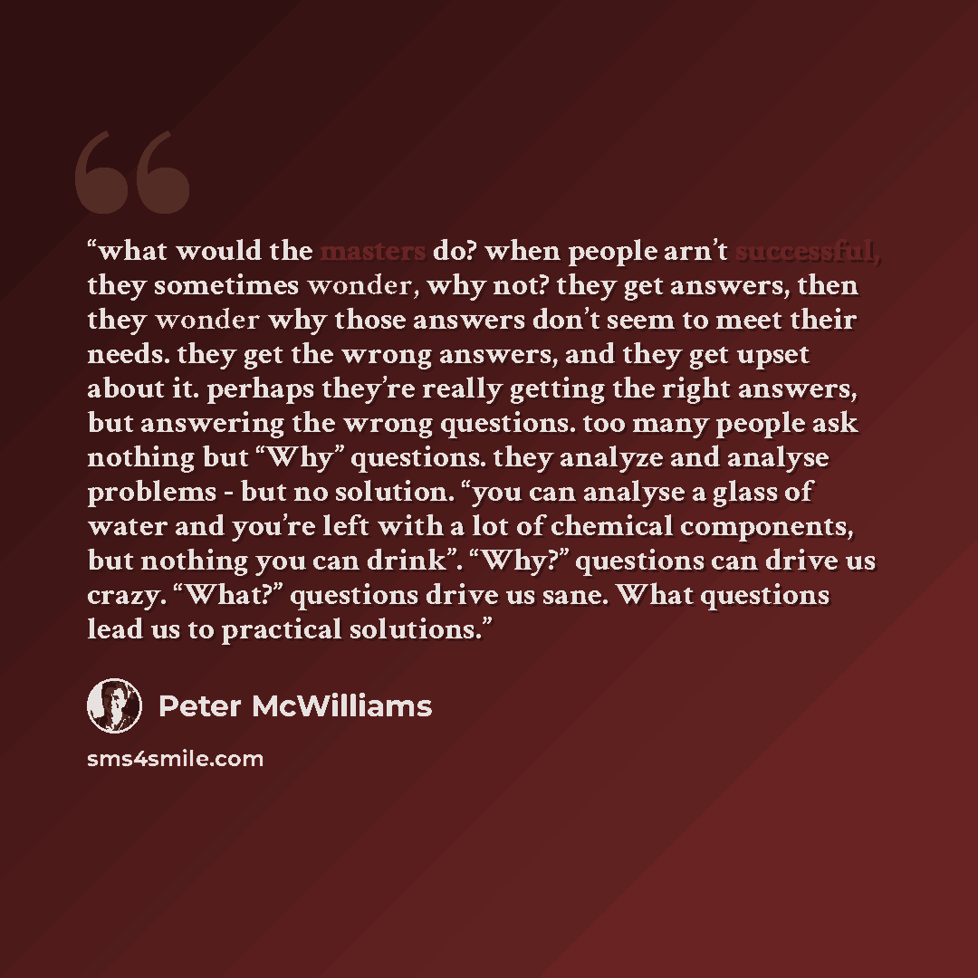 “what would the masters do? when people arn’t successful, they sometimes wonder, why not? they get answers, then they wonder why those answers don’t seem to meet their needs. they get the wrong answers, and they get upset about it. perhaps they’re really getting the right answers, but answering the…” quote by Peter McWilliams