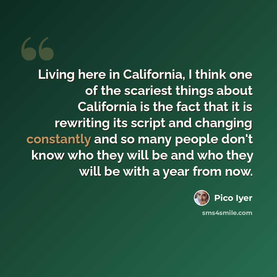 “Living here in California, I think one of the scariest things about California is the fact that it is rewriting its script and changing constantly and so many people don't know who they will be and who they will be with a year from now.” quote by Pico Iyer
