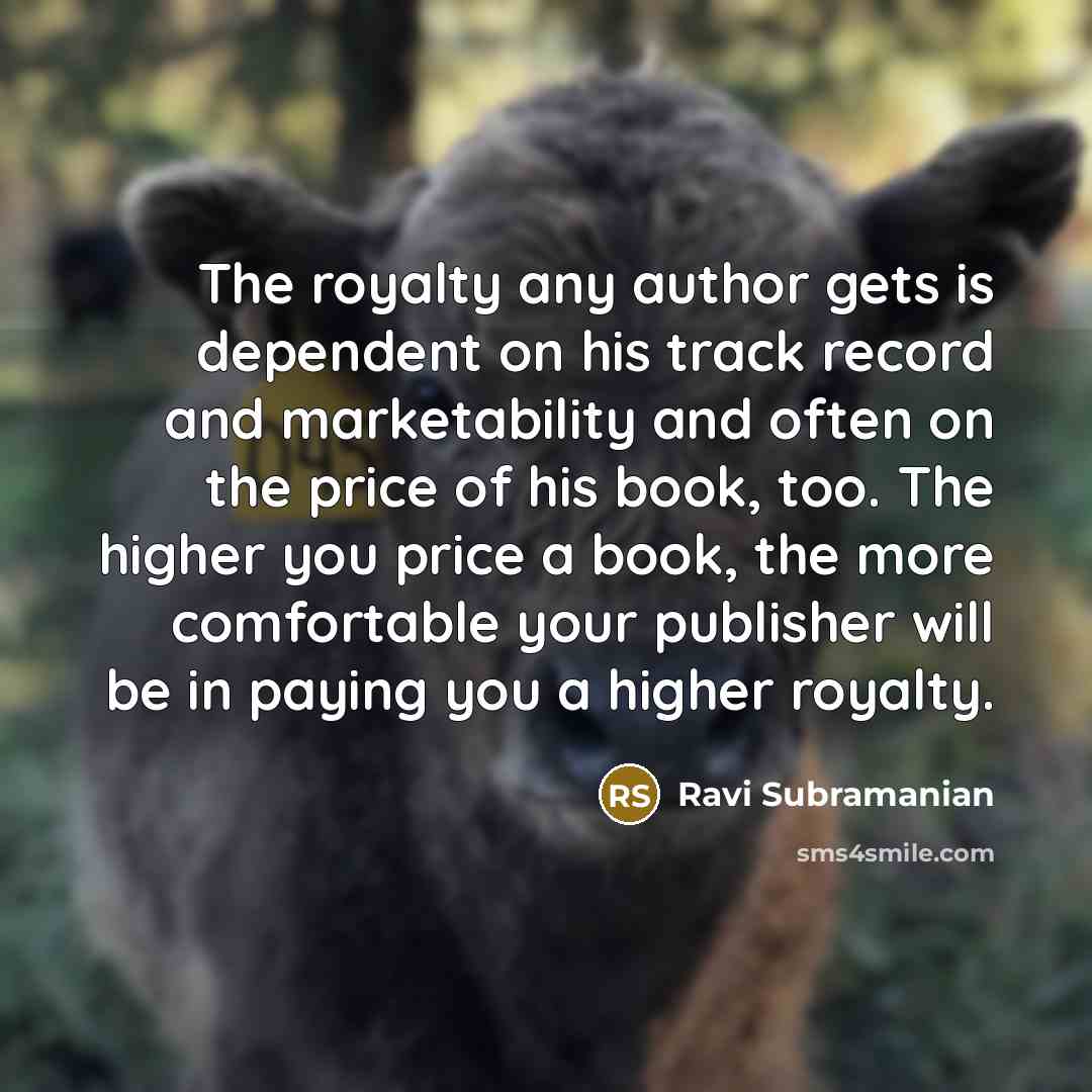 “The royalty any author gets is dependent on his track record and marketability and often on the price of his book, too. The higher you price a book, the more comfortable your publisher will be in paying you a higher royalty.” quote by Ravi Subramanian