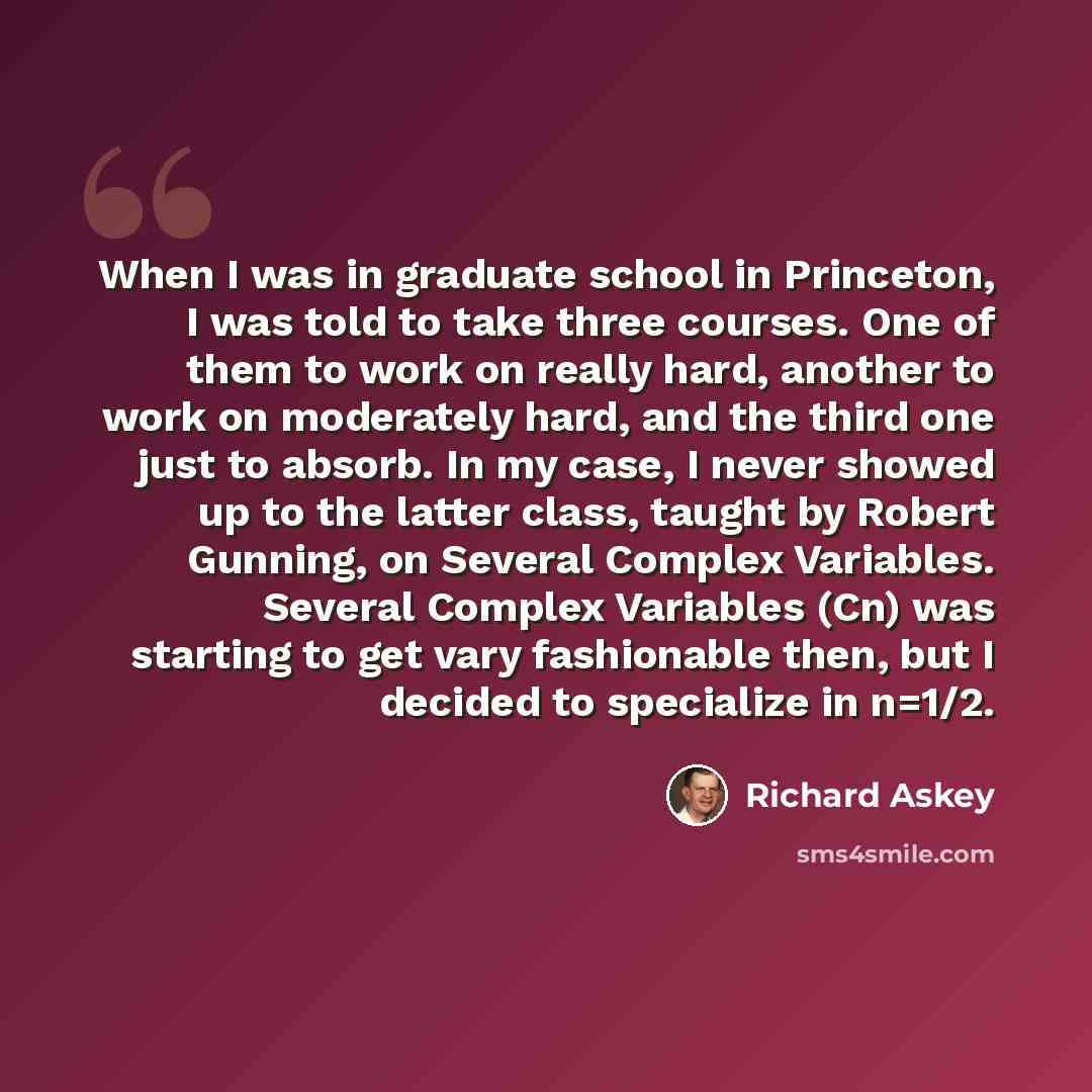 “When I was in graduate school in Princeton, I was told to take three courses. One of them to work on really hard, another to work on moderately hard, and the third one just to absorb. In my case, I never showed up to the latter class, taught by Robert Gunning, on Several Complex Variables. Several…” quote by Richard Askey