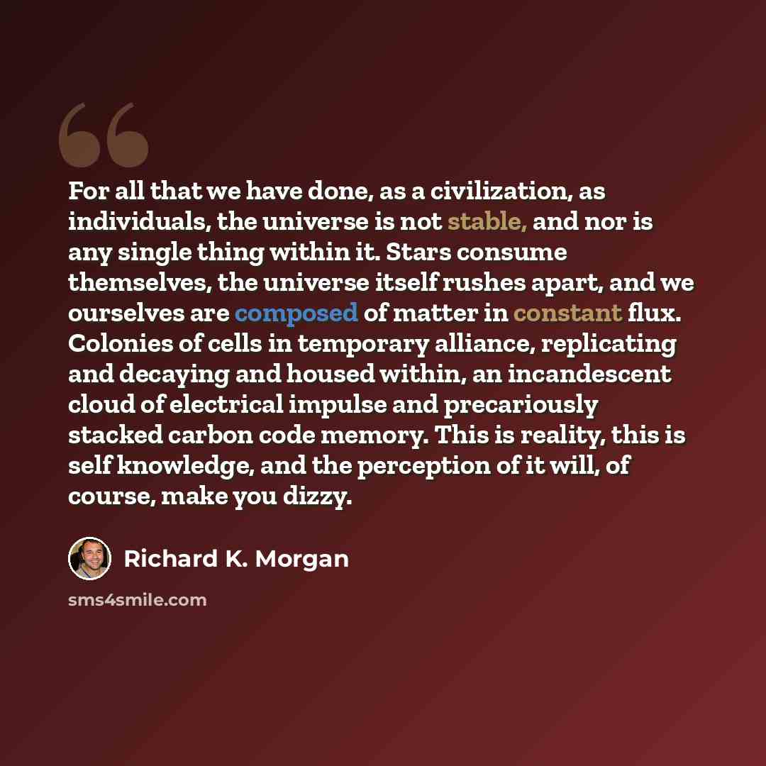 “For all that we have done, as a civilization, as individuals, the universe is not stable, and nor is any single thing within it. Stars consume themselves, the universe itself rushes apart, and we ourselves are composed of matter in constant flux. Colonies of cells in temporary alliance…” quote by Richard K. Morgan