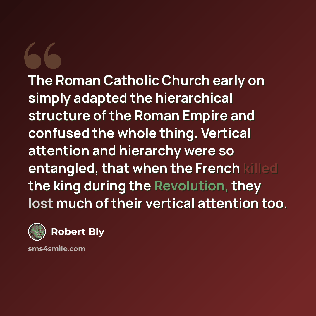 “The Roman Catholic Church early on simply adapted the hierarchical structure of the Roman Empire and confused the whole thing. Vertical attention and hierarchy were so entangled, that when the French killed the king during the Revolution, they lost much of their vertical attention too.” quote by Robert Bly