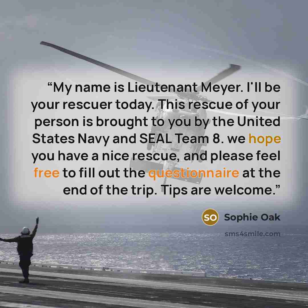 “My name is Lieutenant Meyer. I'll be your rescuer today. This rescue of your person is brought to you by the United States Navy and SEAL Team 8. we hope you have a nice rescue, and please feel free to fill out the questionnaire at the end of the trip. Tips are welcome.” quote by Sophie Oak