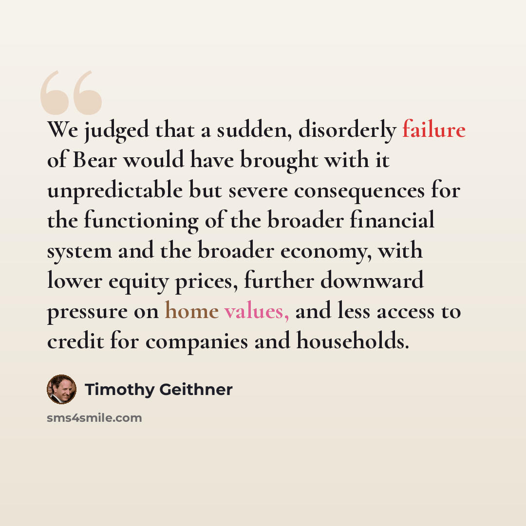 “We judged that a sudden, disorderly failure of Bear would have brought with it unpredictable but severe consequences for the functioning of the broader financial system and the broader economy, with lower equity prices, further downward pressure on home values, and less access to credit for…” quote by Timothy Geithner