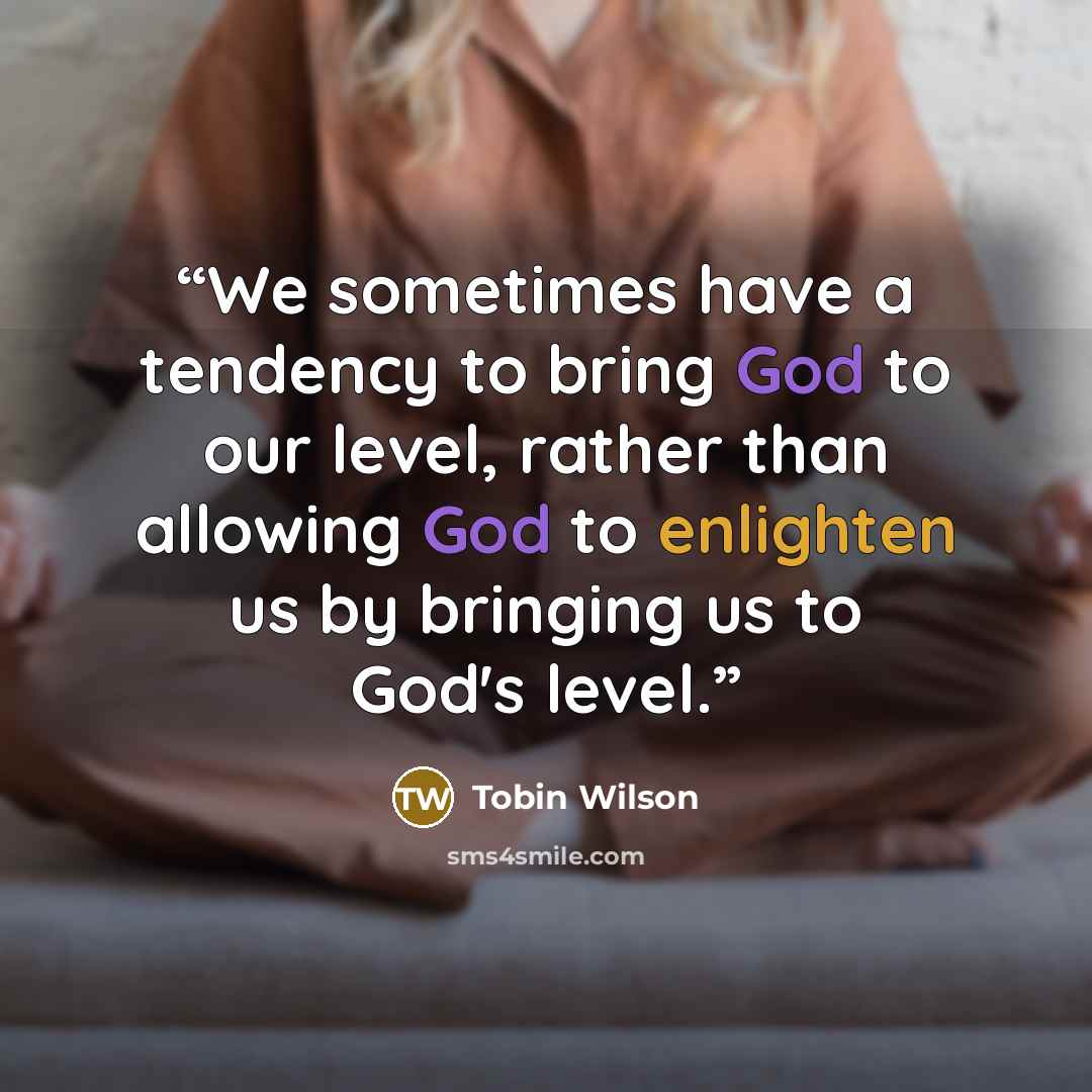 “We sometimes have a tendency to bring God to our level, rather than allowing God to enlighten us by bringing us to God's level.” quote by Tobin Wilson