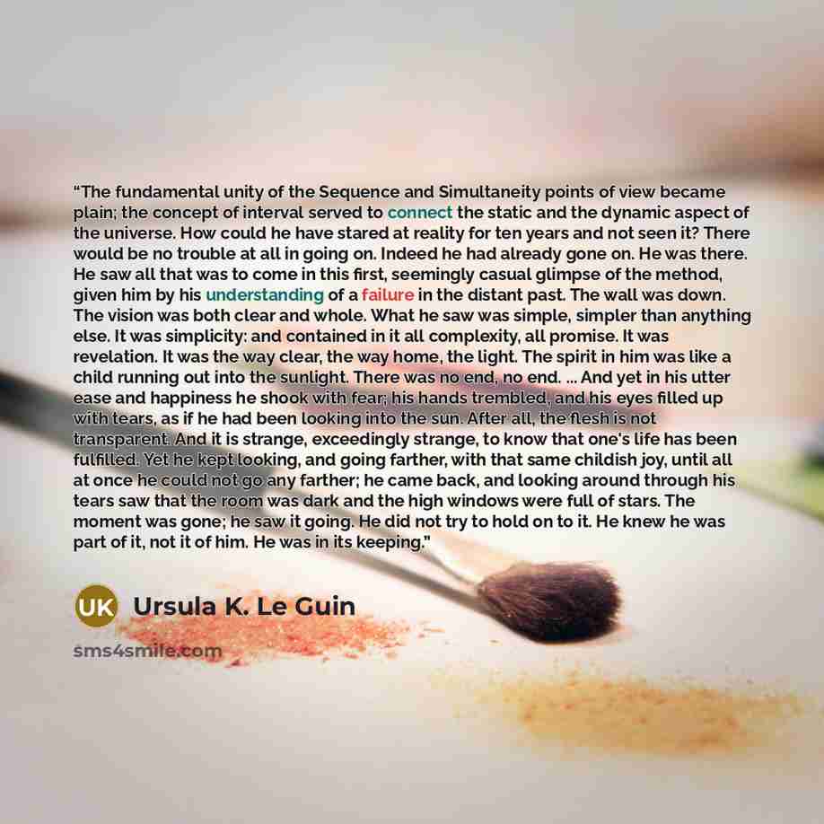 “The fundamental unity of the Sequence and Simultaneity points of view became plain; the concept of interval served to connect the static and the dynamic aspect of the universe. How could he have stared at reality for ten years and not seen it? There would be no trouble at all in going on. Indeed…” quote by Ursula K. Le Guin
