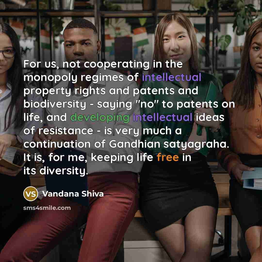 “For us, not cooperating in the monopoly regimes of intellectual property rights and patents and biodiversity - saying "no" to patents on life, and developing intellectual ideas of resistance - is very much a continuation of Gandhian satyagraha. It is, for me, keeping life free in its diversity.” quote by Vandana Shiva