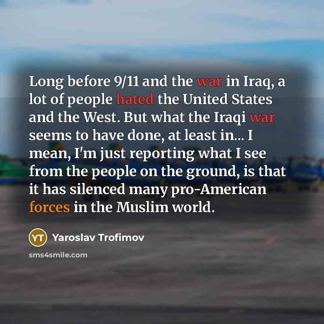 “Long before 9/11 and the war in Iraq, a lot of people hated the United States and the West. But what the Iraqi war seems to have done, at least in... I mean, I'm just reporting what I see from the people on the ground, is that it has silenced many pro-American forces in the Muslim world.” quote by Yaroslav Trofimov