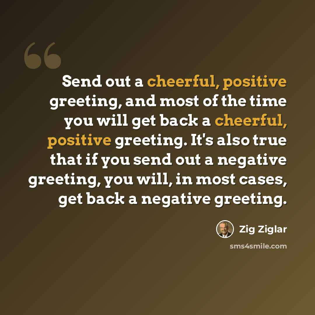 “Send out a cheerful, positive greeting, and most of the time you will get back a cheerful, positive greeting. It's also true that if you send out a negative greeting, you will, in most cases, get back a negative greeting.” quote by Zig Ziglar