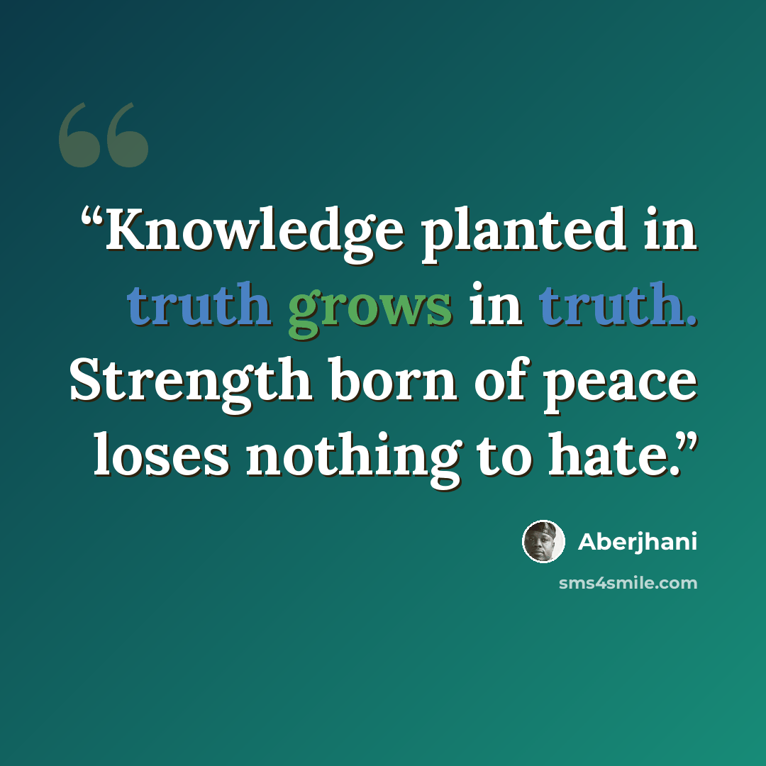 “Knowledge planted in truth grows in truth. Strength born of peace loses nothing to hate.” quote by Aberjhani