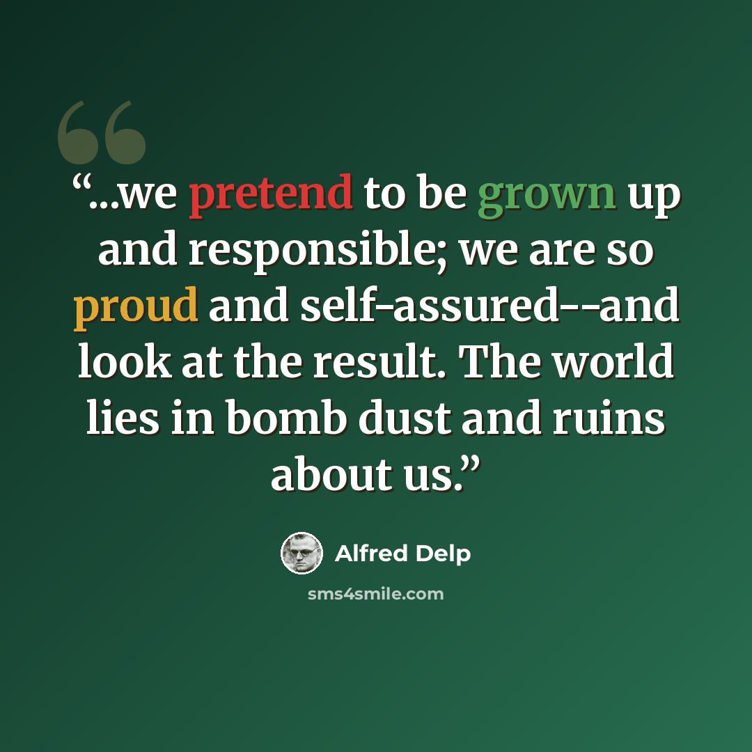 “...we pretend to be grown up and responsible; we are so proud and self-assured--and look at the result. The world lies in bomb dust and ruins about us.” quote by Alfred Delp