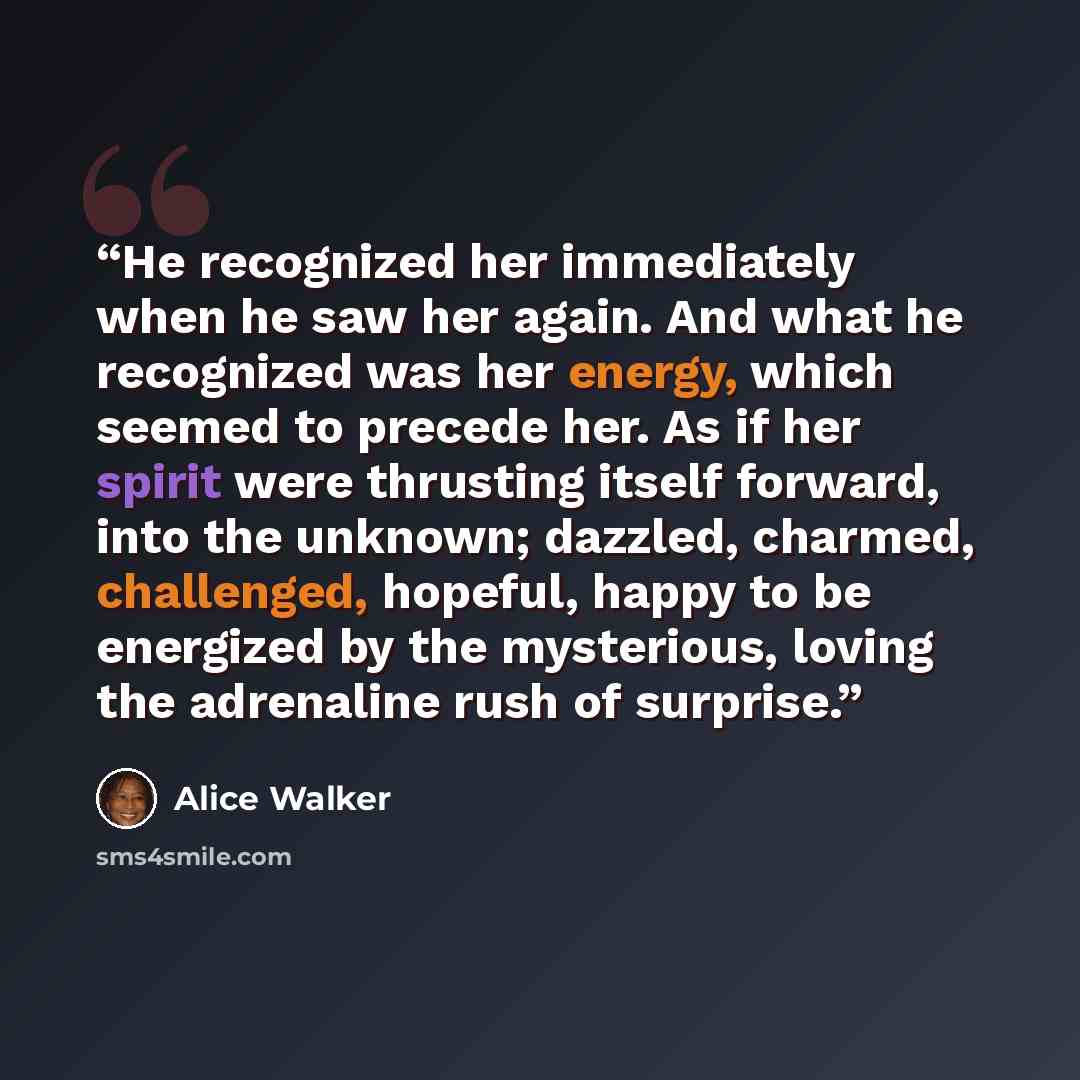 “He recognized her immediately when he saw her again. And what he recognized was her energy, which seemed to precede her. As if her spirit were thrusting itself forward, into the unknown; dazzled, charmed, challenged, hopeful, happy to be energized by the mysterious, loving the adrenaline rush of…” quote by Alice Walker