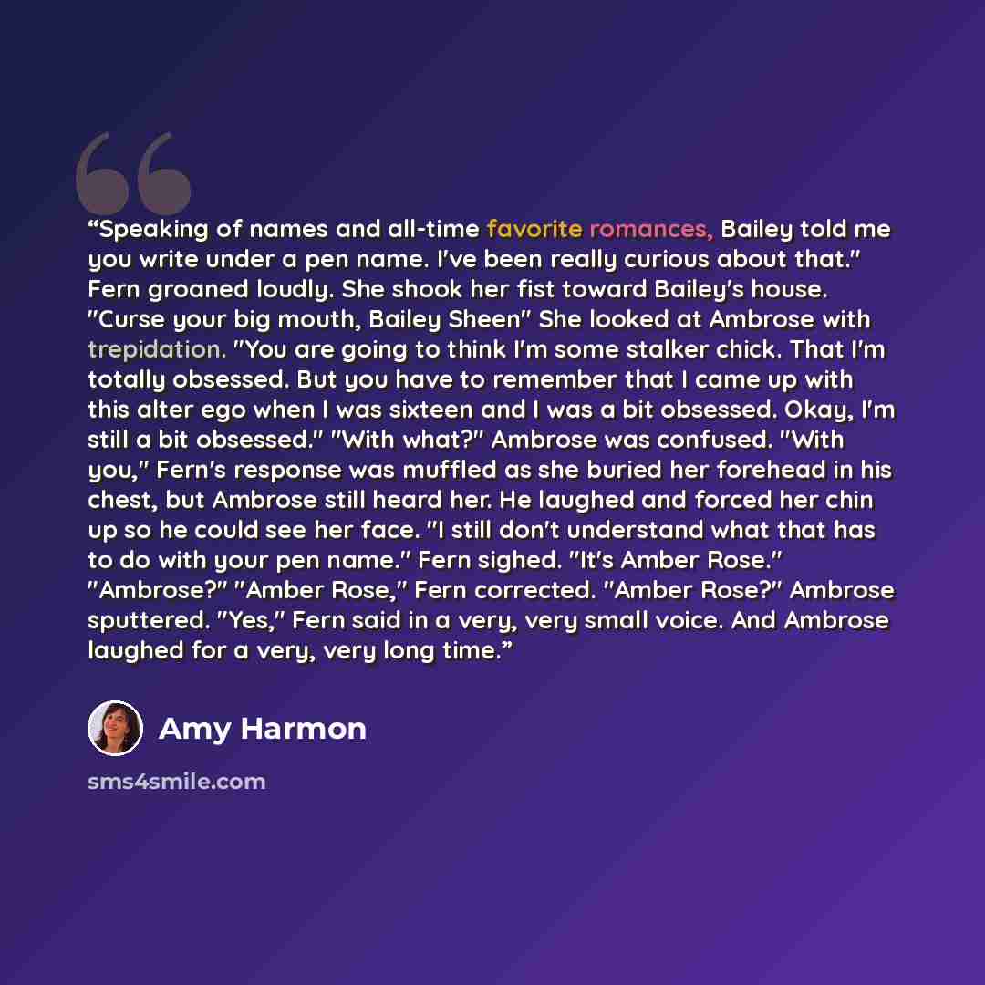 “Speaking of names and all-time favorite romances, Bailey told me you write under a pen name. I've been really curious about that." Fern groaned loudly. She shook her fist toward Bailey's house. "Curse your big mouth, Bailey Sheen" She looked at Ambrose with trepidation. "You are going to think I'm…” quote by Amy Harmon
