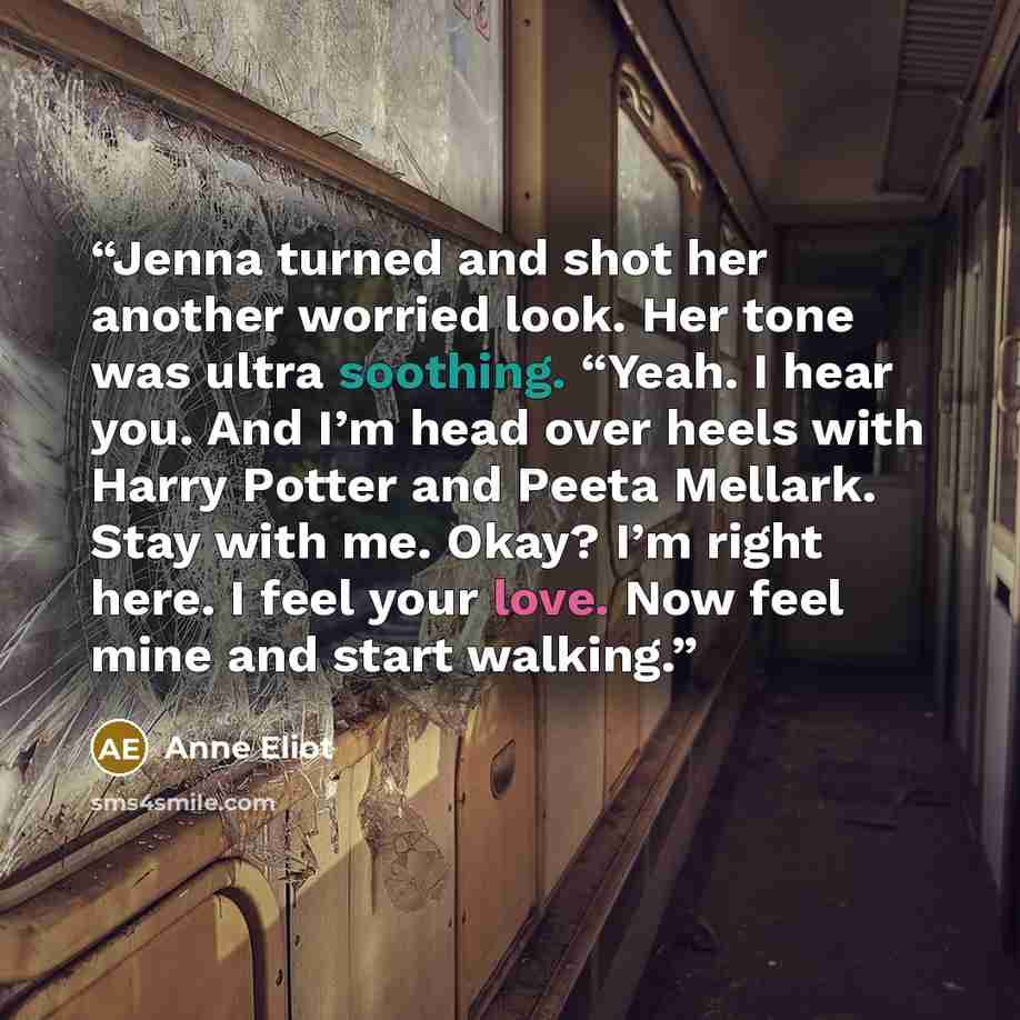“Jenna turned and shot her another worried look. Her tone was ultra soothing. “Yeah. I hear you. And I’m head over heels with Harry Potter and Peeta Mellark. Stay with me. Okay? I’m right here. I feel your love. Now feel mine and start walking.” quote by Anne Eliot