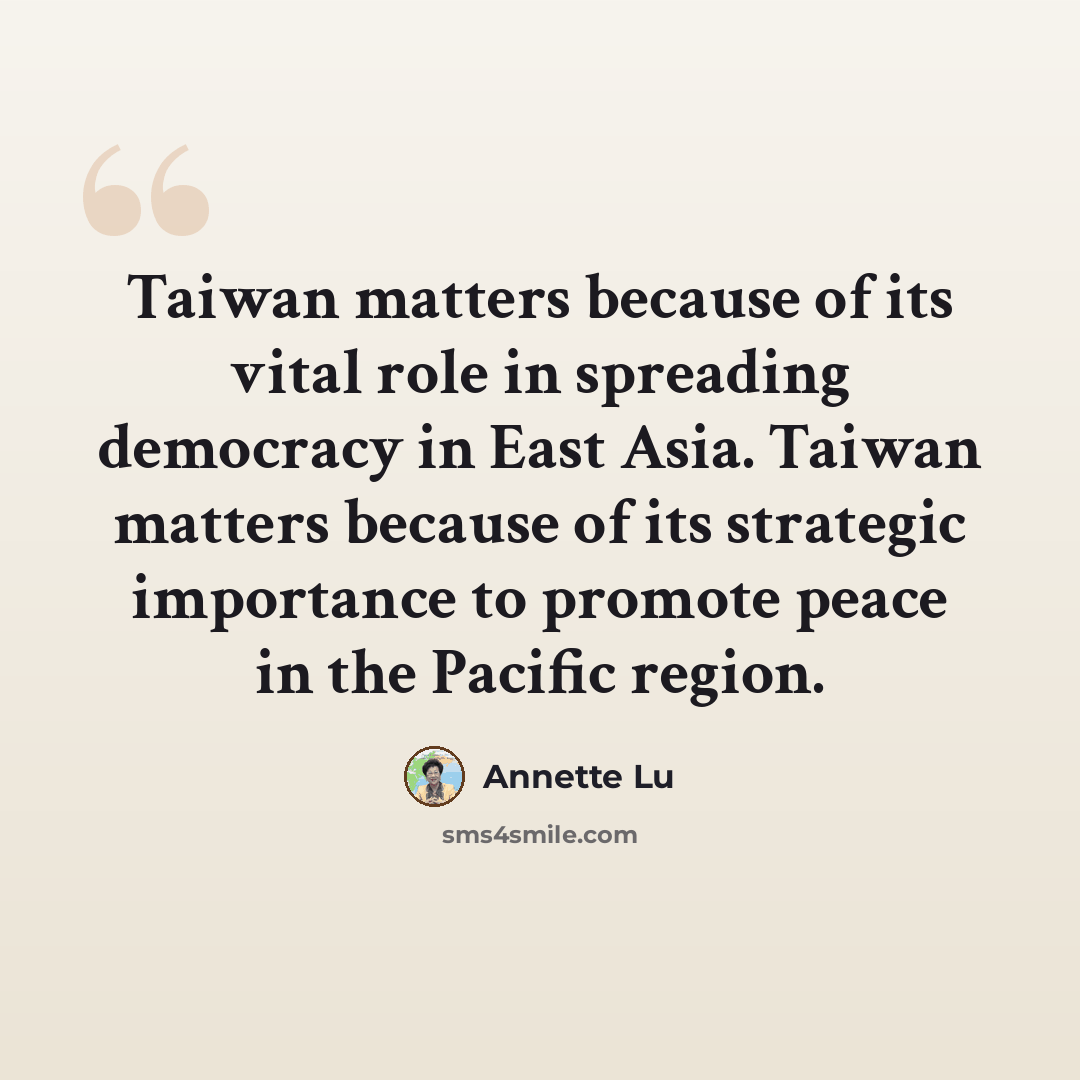 “Taiwan matters because of its vital role in spreading democracy in East Asia. Taiwan matters because of its strategic importance to promote peace in the Pacific region.” quote by Annette Lu