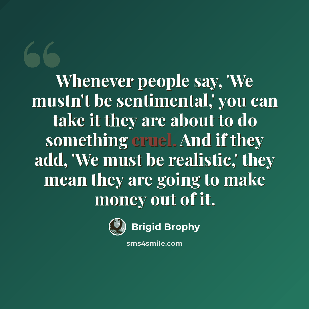 “Whenever people say, 'We mustn't be sentimental,' you can take it they are about to do something cruel. And if they add, 'We must be realistic,' they mean they are going to make money out of it.” quote by Brigid Brophy