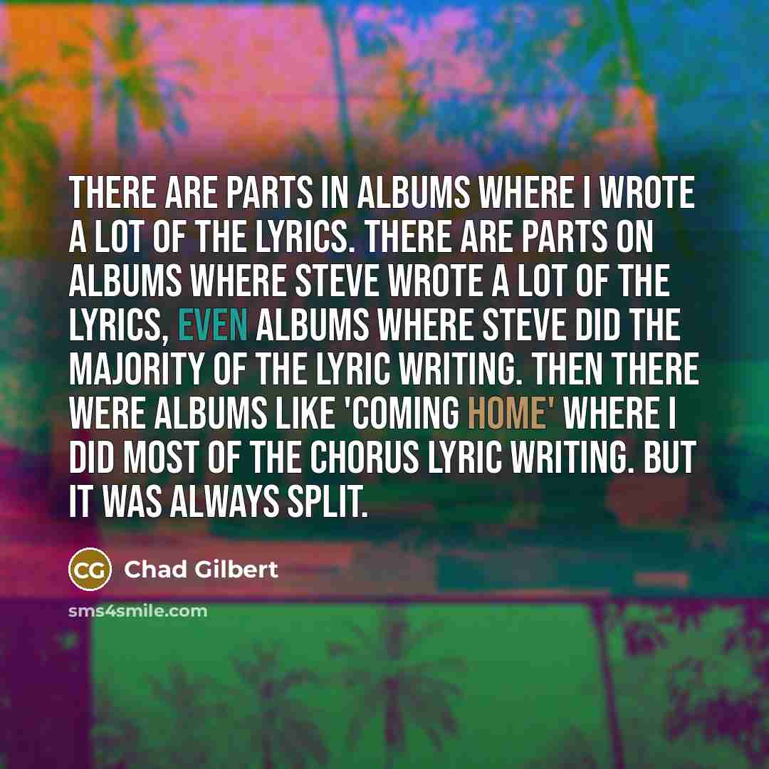 “There are parts in albums where I wrote a lot of the lyrics. There are parts on albums where Steve wrote a lot of the lyrics, even albums where Steve did the majority of the lyric writing. Then there were albums like 'Coming Home' where I did most of the chorus lyric writing. But it was always…” quote by Chad Gilbert